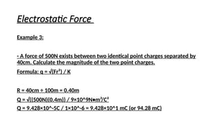 Electrostatic Force
Example 3:
- A force of 500N exists between two identical point charges separated by
40cm. Calculate the magnitude of the two point charges.
Formula: q = √(Fr²) / K
R = 40cm ÷ 100m = 0.40m
Q = √((500N)(0.4m)) / 9×10^9N•m²/C²
Q = 9.428×10^-5C / 1×10^-6 = 9.428×10^1 mC (or 94.28 mC)
 