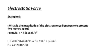 Electrostatic Force
Example 4:
- What is the magnitude of the electron force between two protons
five meters apart?
Formula: F = k (q1q2) / r²
F = 9×10^9Nm²/C² (1.6×10-19C)² / (5.0m)²
F = 9.216×10^-30
 