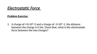 Electrostatic Force
Problem Exercise:
1. A charge of +5×10^-3 and a charge of -1×10^-1, the distance
between the charge is 0.5m. Given that, what is the electrostatic
force between the two charges?
 