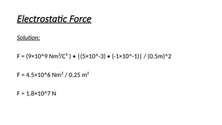 Electrostatic Force
Solution:
F = (9×10^9 Nm²/C² ) • |(5×10^-3) • (-1×10^-1)| / (0.5m)^2
F = 4.5×10^6 Nm² / 0.25 m²
F = 1.8×10^7 N
 