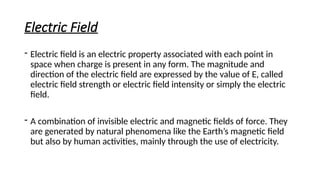 Electric Field
- Electric field is an electric property associated with each point in
space when charge is present in any form. The magnitude and
direction of the electric field are expressed by the value of E, called
electric field strength or electric field intensity or simply the electric
field.
- A combination of invisible electric and magnetic fields of force. They
are generated by natural phenomena like the Earth’s magnetic field
but also by human activities, mainly through the use of electricity.
 