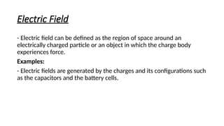 Electric Field
- Electric field can be defined as the region of space around an
electrically charged particle or an object in which the charge body
experiences force.
Examples:
- Electric fields are generated by the charges and its configurations such
as the capacitors and the battery cells.
 