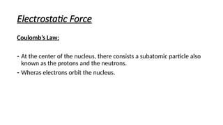 Electrostatic Force
Coulomb’s Law:
- At the center of the nucleus, there consists a subatomic particle also
known as the protons and the neutrons.
- Wheras electrons orbit the nucleus.
 