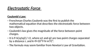 Electrostatic Force
Coulomb’s Law:
- Frenchman Charles Coulomb was the first to publish the
mathematical equation that describes the electrostatic force between
two objects.
- Coulomb’s law gives the magnitude of the force between point
charges.
- It is F=k|q1q2|/ r2, where q1 and q2 are two point charges separated
by a distance r, and k≈9×10^9 N m²/C².
⋅
- The formula may seem familiar from Newton’s Law of Gravitation.
 