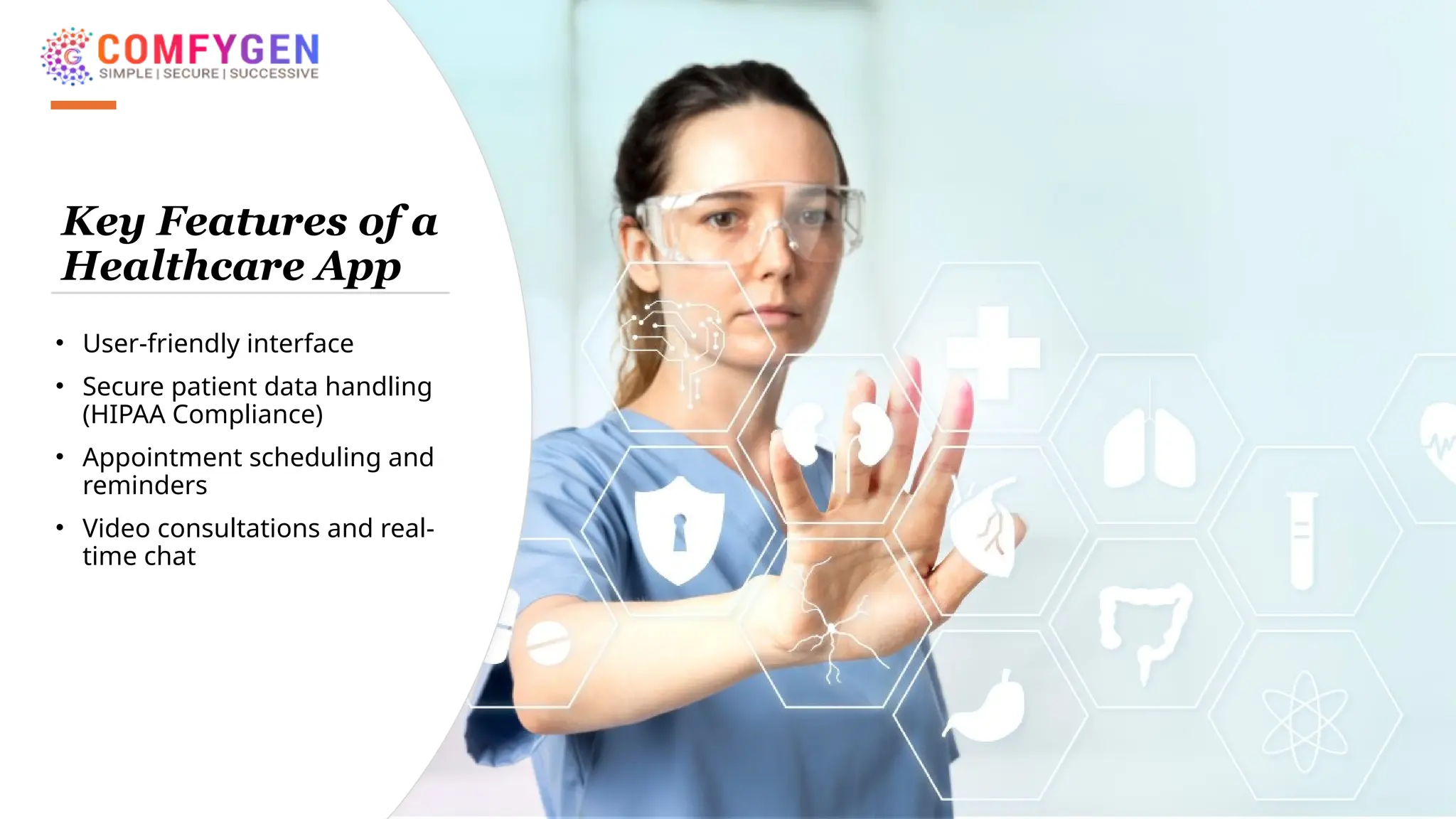 Key Features of a
Healthcare App
• User-friendly interface
• Secure patient data handling
(HIPAA Compliance)
• Appointment scheduling and
reminders
• Video consultations and real-
time chat
 
