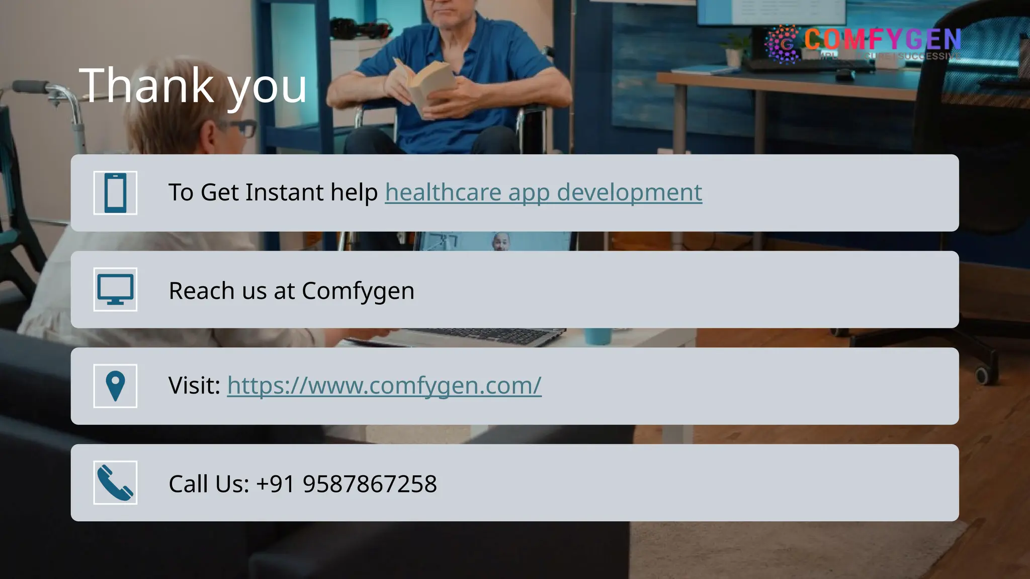 Thank you
To Get Instant help healthcare app development
Reach us at Comfygen
Visit: https://www.comfygen.com/
Call Us: +91 9587867258
 