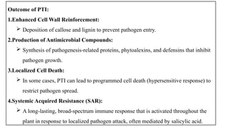 Outcome of PTI:
1.Enhanced Cell Wall Reinforcement:
 Deposition of callose and lignin to prevent pathogen entry.
2.Production of Antimicrobial Compounds:
 Synthesis of pathogenesis-related proteins, phytoalexins, and defensins that inhibit
pathogen growth.
3.Localized Cell Death:
 In some cases, PTI can lead to programmed cell death (hypersensitive response) to
restrict pathogen spread.
4.Systemic Acquired Resistance (SAR):
 A long-lasting, broad-spectrum immune response that is activated throughout the
plant in response to localized pathogen attack, often mediated by salicylic acid.
 