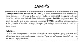 Damage-Associated Molecular Patterns (DAMPs) are molecules that are released
from damaged or stressed cells. Unlike pathogen-associated molecular patterns
(PAMPs), which are derived from infectious agents, DAMPs originate from the
host's own cells and trigger immune responses. DAMPs signal the immune system
to the presence of cellular damage or danger, promoting inflammatory responses and
tissue repair.
Definition:
DAMPs are endogenous molecules released from damaged or dying cells that can
initiate and perpetuate an immune response. They act as "danger signals," alerting
the body to injury or stress.
DAMP’S
 