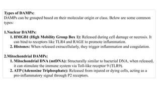 Types of DAMPs:
DAMPs can be grouped based on their molecular origin or class. Below are some common
types:
1.Nuclear DAMPs:
1. HMGB1 (High Mobility Group Box 1): Released during cell damage or necrosis. It
can bind to receptors like TLR4 and RAGE to promote inflammation.
2. Histones: When released extracellularly, they trigger inflammation and coagulation.
2.Mitochondrial DAMPs:
1. Mitochondrial DNA (mtDNA): Structurally similar to bacterial DNA, when released,
it can stimulate the immune system via Toll-like receptor 9 (TLR9).
2. ATP (Adenosine Triphosphate): Released from injured or dying cells, acting as a
pro-inflammatory signal through P2 receptors.
 