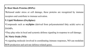 8. Heat Shock Proteins (HSPs):
•Released under stress or cell damage, these proteins are recognized by immune
receptors and contribute to immune activation.
9. Lipid Mediators (Oxylipins):
•Compounds such as oxylipins (derived from polyunsaturated fatty acids) serve as
DAMPs.
•They play roles in local and systemic defense signaling in response to cell damage.
10. Nitric Oxide (NO):
•A signaling molecule involved in coordinating immune responses, NO can modulate
ROS production and activate defense-related genes.
 