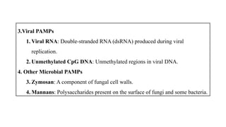 3.Viral PAMPs
1. Viral RNA: Double-stranded RNA (dsRNA) produced during viral
replication.
2. Unmethylated CpG DNA: Unmethylated regions in viral DNA.
4. Other Microbial PAMPs
3. Zymosan: A component of fungal cell walls.
4. Mannans: Polysaccharides present on the surface of fungi and some bacteria.
 