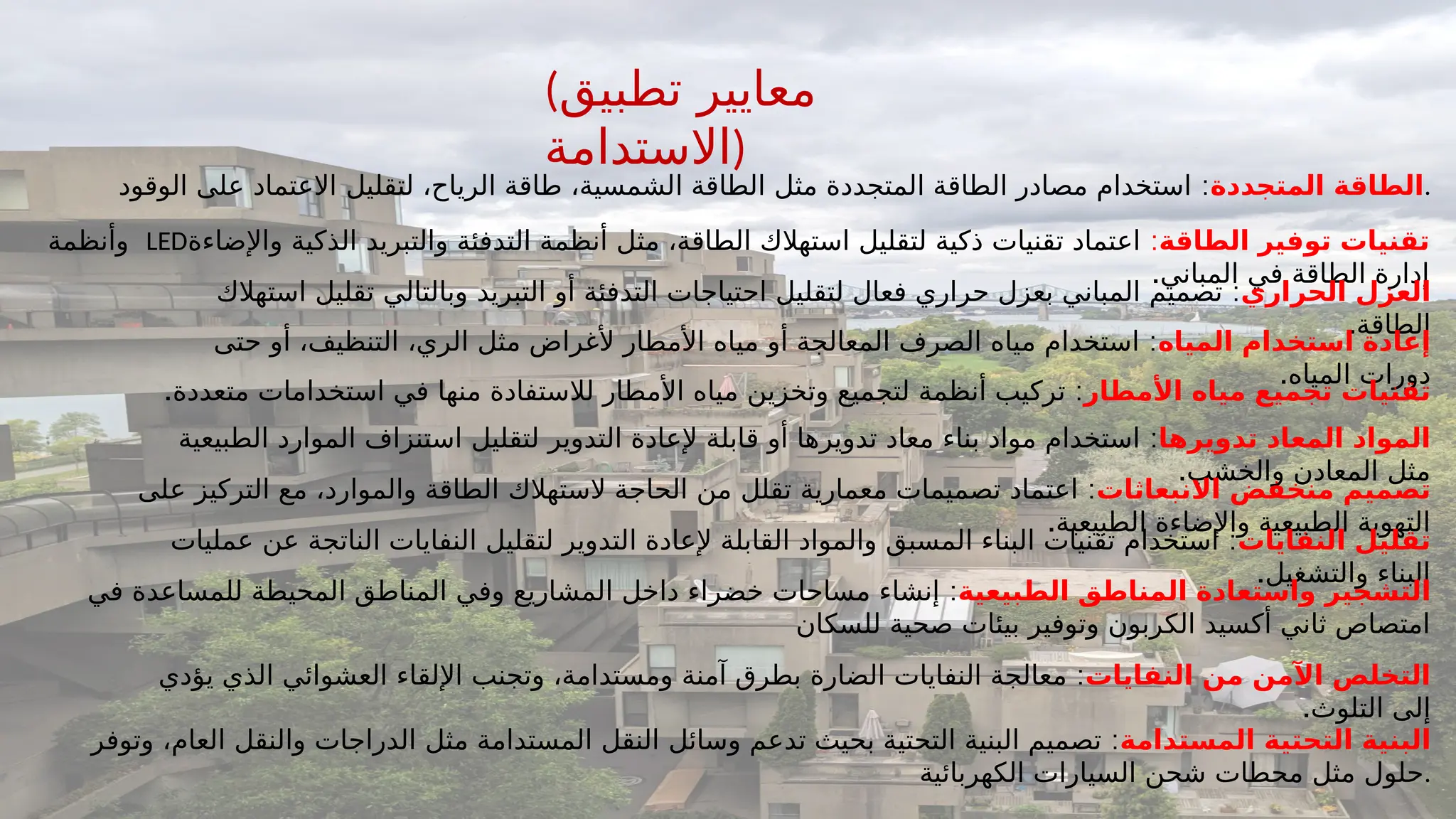 (‫تطبيق‬ ‫معايير‬
‫)االستدامة‬
‫المتجددة‬ ‫الطاقة‬
:
‫الوقود‬ ‫على‬ ‫االعتماد‬ ‫لتقليل‬ ،‫الرياح‬ ‫طاقة‬ ،‫الشمسية‬ ‫الطاقة‬ ‫مثل‬ ‫المتجددة‬ ‫الطاقة‬ ‫مصادر‬ ‫استخدام‬ .
‫الطاقة‬ ‫توفير‬ ‫تقنيات‬
:
‫واإلضاءة‬ ‫الذكية‬ ‫والتبريد‬ ‫التدفئة‬ ‫أنظمة‬ ‫مثل‬ ،‫الطاقة‬ ‫استهالك‬ ‫لتقليل‬ ‫ذكية‬ ‫تقنيات‬ ‫اعتماد‬
LED
‫وأنظمة‬
.‫المباني‬ ‫في‬ ‫الطاقة‬ ‫إدارة‬
‫الحراري‬ ‫العزل‬
:
‫استهالك‬ ‫تقليل‬ ‫وبالتالي‬ ‫التبريد‬ ‫أو‬ ‫التدفئة‬ ‫احتياجات‬ ‫لتقليل‬ ‫فعال‬ ‫حراري‬ ‫بعزل‬ ‫المباني‬ ‫تصميم‬
.‫الطاقة‬
‫المياه‬ ‫استخدام‬ ‫إعادة‬
:
‫حتى‬ ‫أو‬ ،‫التنظيف‬ ،‫الري‬ ‫مثل‬ ‫ألغراض‬ ‫األمطار‬ ‫مياه‬ ‫أو‬ ‫المعالجة‬ ‫الصرف‬ ‫مياه‬ ‫استخدام‬
.‫المياه‬ ‫دورات‬
‫األمطار‬ ‫مياه‬ ‫تجميع‬ ‫تقنيات‬
. :
‫متعددة‬ ‫استخدامات‬ ‫في‬ ‫منها‬ ‫لالستفادة‬ ‫األمطار‬ ‫مياه‬ ‫وتخزين‬ ‫لتجميع‬ ‫أنظمة‬ ‫تركيب‬
‫تدويرها‬ ‫المعاد‬ ‫المواد‬
:
‫الطبيعية‬ ‫الموارد‬ ‫استنزاف‬ ‫لتقليل‬ ‫التدوير‬ ‫إلعادة‬ ‫قابلة‬ ‫أو‬ ‫تدويرها‬ ‫معاد‬ ‫بناء‬ ‫مواد‬ ‫استخدام‬
.‫والخشب‬ ‫المعادن‬ ‫مثل‬
‫االنبعاثات‬ ‫منخفض‬ ‫تصميم‬
:
‫على‬ ‫التركيز‬ ‫مع‬ ،‫والموارد‬ ‫الطاقة‬ ‫الستهالك‬ ‫الحاجة‬ ‫من‬ ‫تقلل‬ ‫معمارية‬ ‫تصميمات‬ ‫اعتماد‬
.‫الطبيعية‬ ‫واإلضاءة‬ ‫الطبيعية‬ ‫التهوية‬
‫النفايات‬ ‫تقليل‬
:
‫عمليات‬ ‫عن‬ ‫الناتجة‬ ‫النفايات‬ ‫لتقليل‬ ‫التدوير‬ ‫إلعادة‬ ‫القابلة‬ ‫والمواد‬ ‫المسبق‬ ‫البناء‬ ‫تقنيات‬ ‫استخدام‬
.‫والتشغيل‬ ‫البناء‬
‫الطبيعية‬ ‫المناطق‬ ‫واستعادة‬ ‫التشجير‬
:
‫في‬ ‫للمساعدة‬ ‫المحيطة‬ ‫المناطق‬ ‫وفي‬ ‫المشاريع‬ ‫داخل‬ ‫خضراء‬ ‫مساحات‬ ‫إنشاء‬
‫للسكان‬ ‫صحية‬ ‫بيئات‬ ‫وتوفير‬ ‫الكربون‬ ‫أكسيد‬ ‫ثاني‬ ‫امتصاص‬
‫النفايات‬ ‫من‬ ‫اآلمن‬ ‫التخلص‬
:
‫يؤدي‬ ‫الذي‬ ‫العشوائي‬ ‫اإللقاء‬ ‫وتجنب‬ ،‫ومستدامة‬ ‫آمنة‬ ‫بطرق‬ ‫الضارة‬ ‫النفايات‬ ‫معالجة‬
.‫التلوث‬ ‫إلى‬
‫المستدامة‬ ‫التحتية‬ ‫البنية‬
:
‫وتوفر‬ ،‫العام‬ ‫والنقل‬ ‫الدراجات‬ ‫مثل‬ ‫المستدامة‬ ‫النقل‬ ‫وسائل‬ ‫تدعم‬ ‫بحيث‬ ‫التحتية‬ ‫البنية‬ ‫تصميم‬
‫الكهربائية‬ ‫السيارات‬ ‫شحن‬ ‫محطات‬ ‫مثل‬ ‫حلول‬.
 