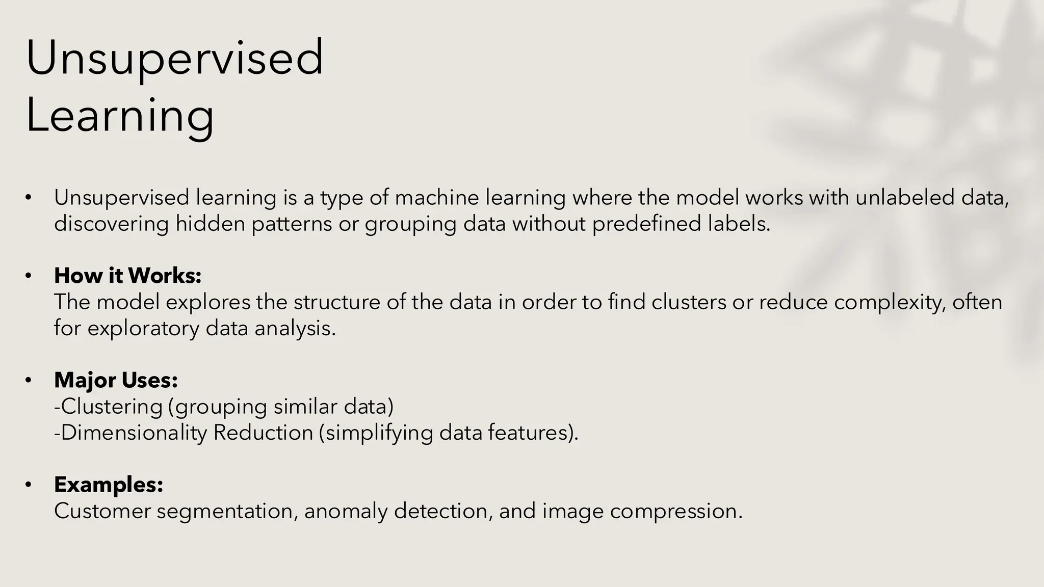 Unsupervised
Learning
• Unsupervised learning is a type of machine learning where the model works with unlabeled data,
discovering hidden patterns or grouping data without predefined labels.
• How it Works:
The model explores the structure of the data in order to find clusters or reduce complexity, often
for exploratory data analysis.
• Major Uses:
-Clustering (grouping similar data)
-Dimensionality Reduction (simplifying data features).
• Examples:
Customer segmentation, anomaly detection, and image compression.
 