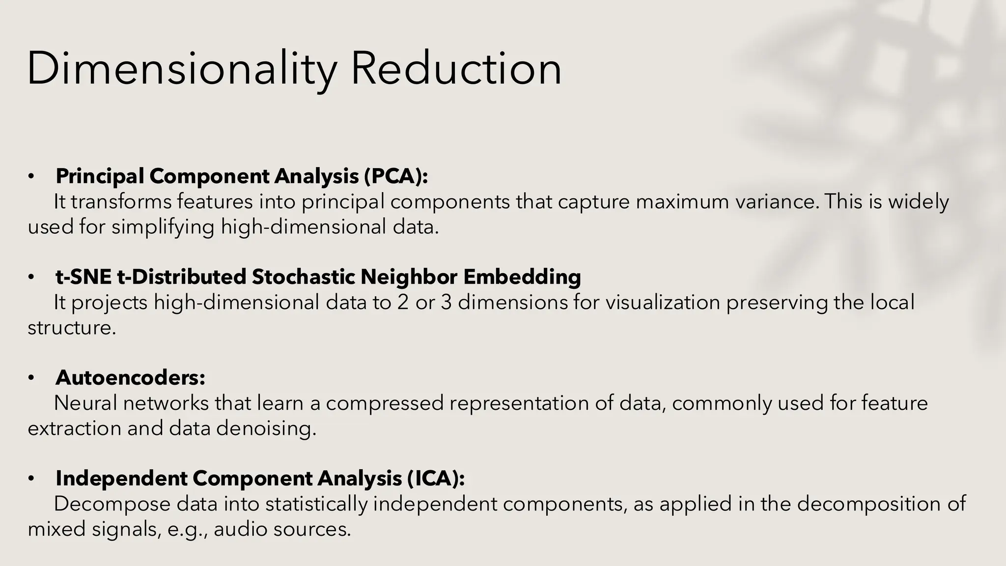 • Principal Component Analysis (PCA):
It transforms features into principal components that capture maximum variance. This is widely
used for simplifying high-dimensional data.
• t-SNE t-Distributed Stochastic Neighbor Embedding
It projects high-dimensional data to 2 or 3 dimensions for visualization preserving the local
structure.
• Autoencoders:
Neural networks that learn a compressed representation of data, commonly used for feature
extraction and data denoising.
• Independent Component Analysis (ICA):
Decompose data into statistically independent components, as applied in the decomposition of
mixed signals, e.g., audio sources.
Dimensionality Reduction
 