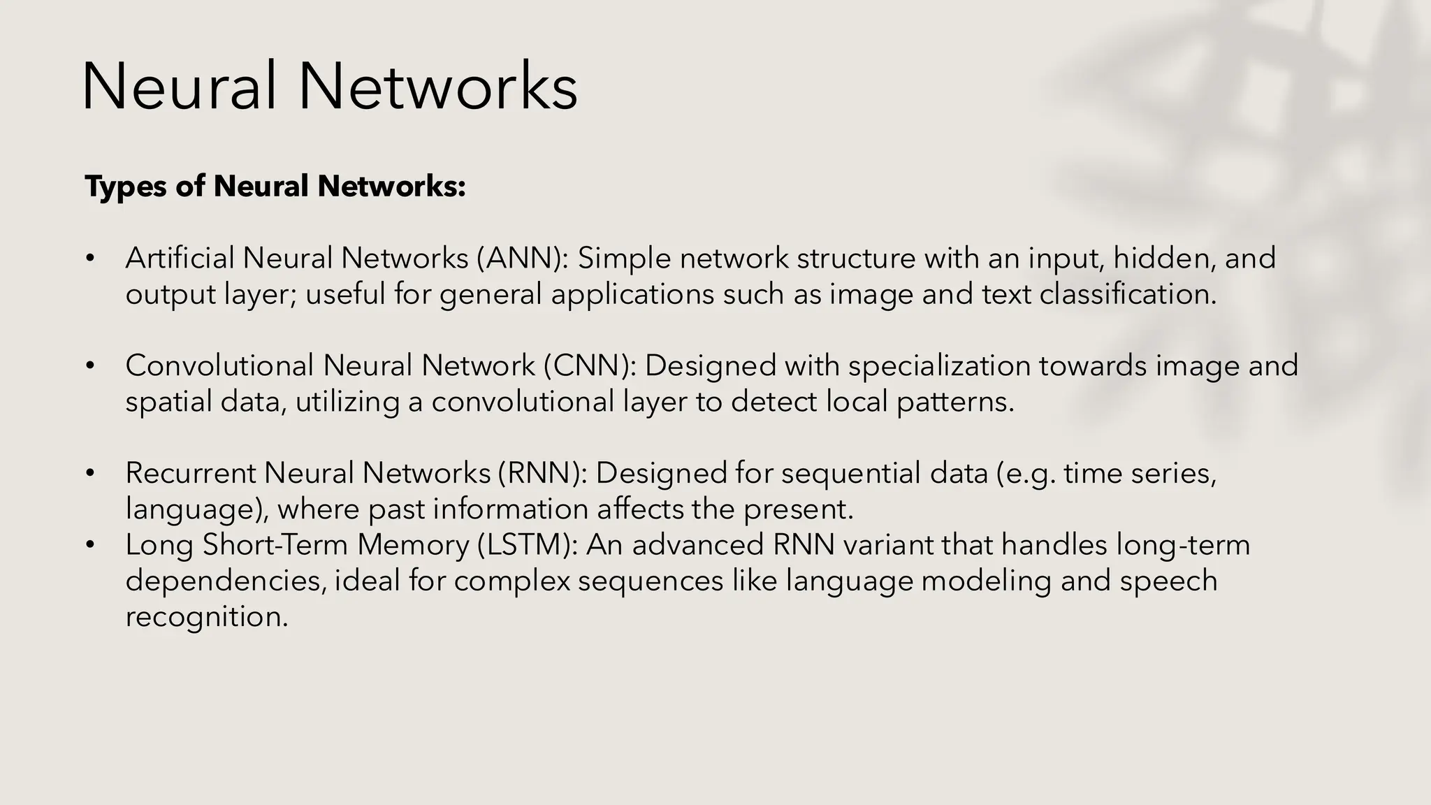 Neural Networks
Types of Neural Networks:
• Artificial Neural Networks (ANN): Simple network structure with an input, hidden, and
output layer; useful for general applications such as image and text classification.
• Convolutional Neural Network (CNN): Designed with specialization towards image and
spatial data, utilizing a convolutional layer to detect local patterns.
• Recurrent Neural Networks (RNN): Designed for sequential data (e.g. time series,
language), where past information affects the present.
• Long Short-Term Memory (LSTM): An advanced RNN variant that handles long-term
dependencies, ideal for complex sequences like language modeling and speech
recognition.
 