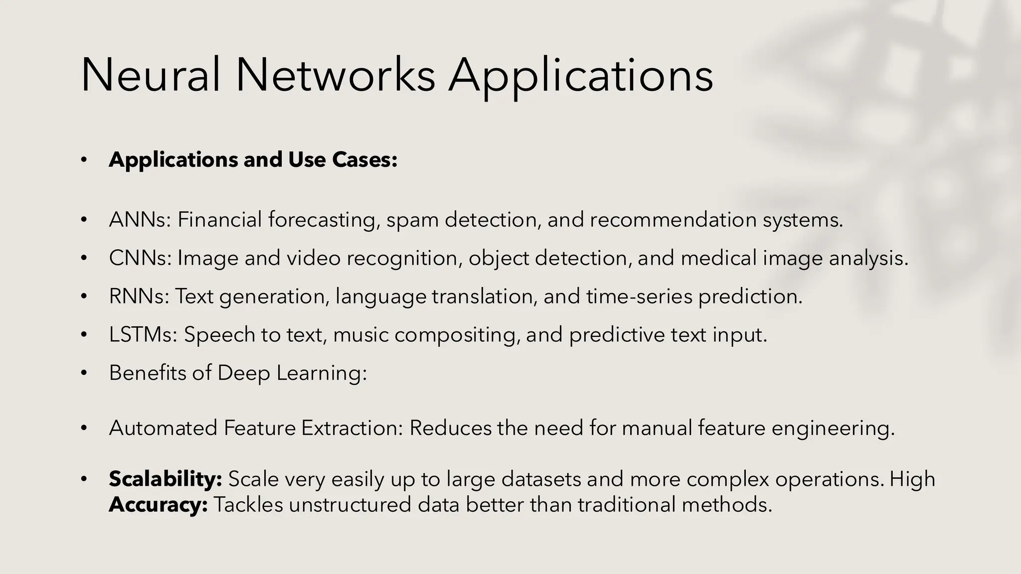 Neural Networks Applications
• Applications and Use Cases:
• ANNs: Financial forecasting, spam detection, and recommendation systems.
• CNNs: Image and video recognition, object detection, and medical image analysis.
• RNNs: Text generation, language translation, and time-series prediction.
• LSTMs: Speech to text, music compositing, and predictive text input.
• Benefits of Deep Learning:
• Automated Feature Extraction: Reduces the need for manual feature engineering.
• Scalability: Scale very easily up to large datasets and more complex operations. High
Accuracy: Tackles unstructured data better than traditional methods.
 