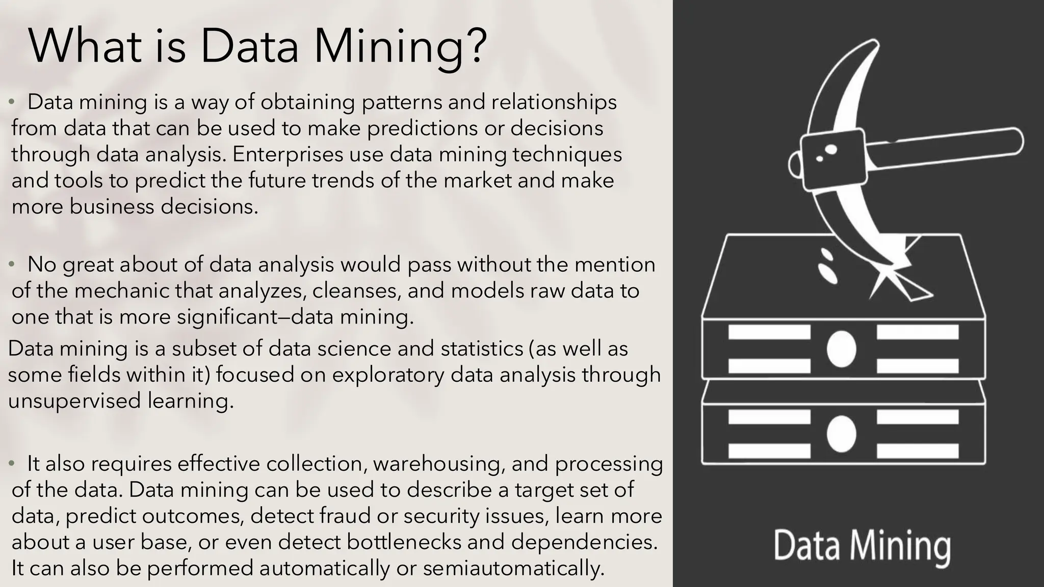 What is Data Mining?
• Data mining is a way of obtaining patterns and relationships
from data that can be used to make predictions or decisions
through data analysis. Enterprises use data mining techniques
and tools to predict the future trends of the market and make
more business decisions.
• No great about of data analysis would pass without the mention
of the mechanic that analyzes, cleanses, and models raw data to
one that is more significant—data mining.
Data mining is a subset of data science and statistics (as well as
some fields within it) focused on exploratory data analysis through
unsupervised learning.
• It also requires effective collection, warehousing, and processing
of the data. Data mining can be used to describe a target set of
data, predict outcomes, detect fraud or security issues, learn more
about a user base, or even detect bottlenecks and dependencies.
It can also be performed automatically or semiautomatically.
 