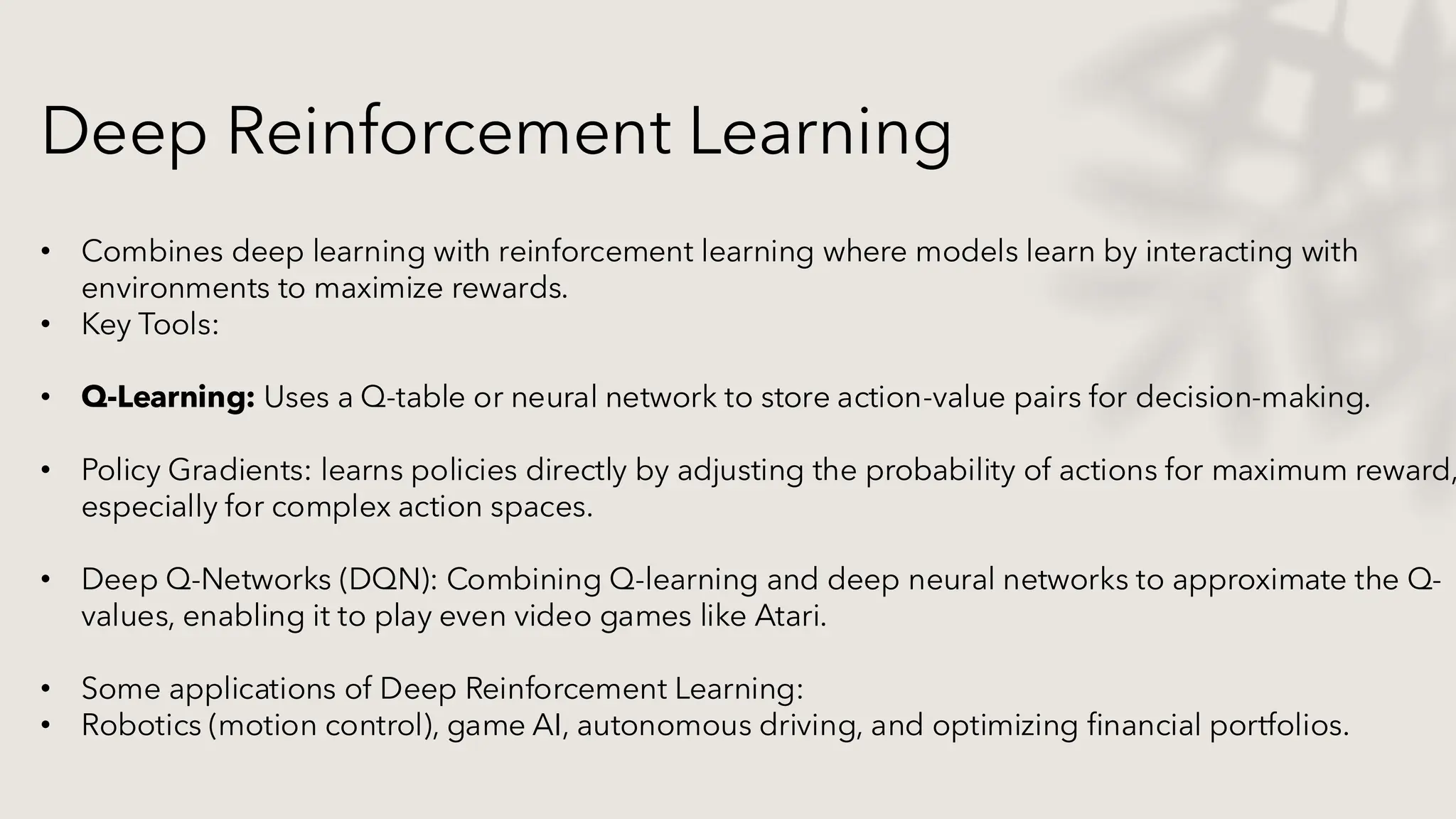 Deep Reinforcement Learning
• Combines deep learning with reinforcement learning where models learn by interacting with
environments to maximize rewards.
• Key Tools:
• Q-Learning: Uses a Q-table or neural network to store action-value pairs for decision-making.
• Policy Gradients: learns policies directly by adjusting the probability of actions for maximum reward,
especially for complex action spaces.
• Deep Q-Networks (DQN): Combining Q-learning and deep neural networks to approximate the Q-
values, enabling it to play even video games like Atari.
• Some applications of Deep Reinforcement Learning:
• Robotics (motion control), game AI, autonomous driving, and optimizing financial portfolios.
 