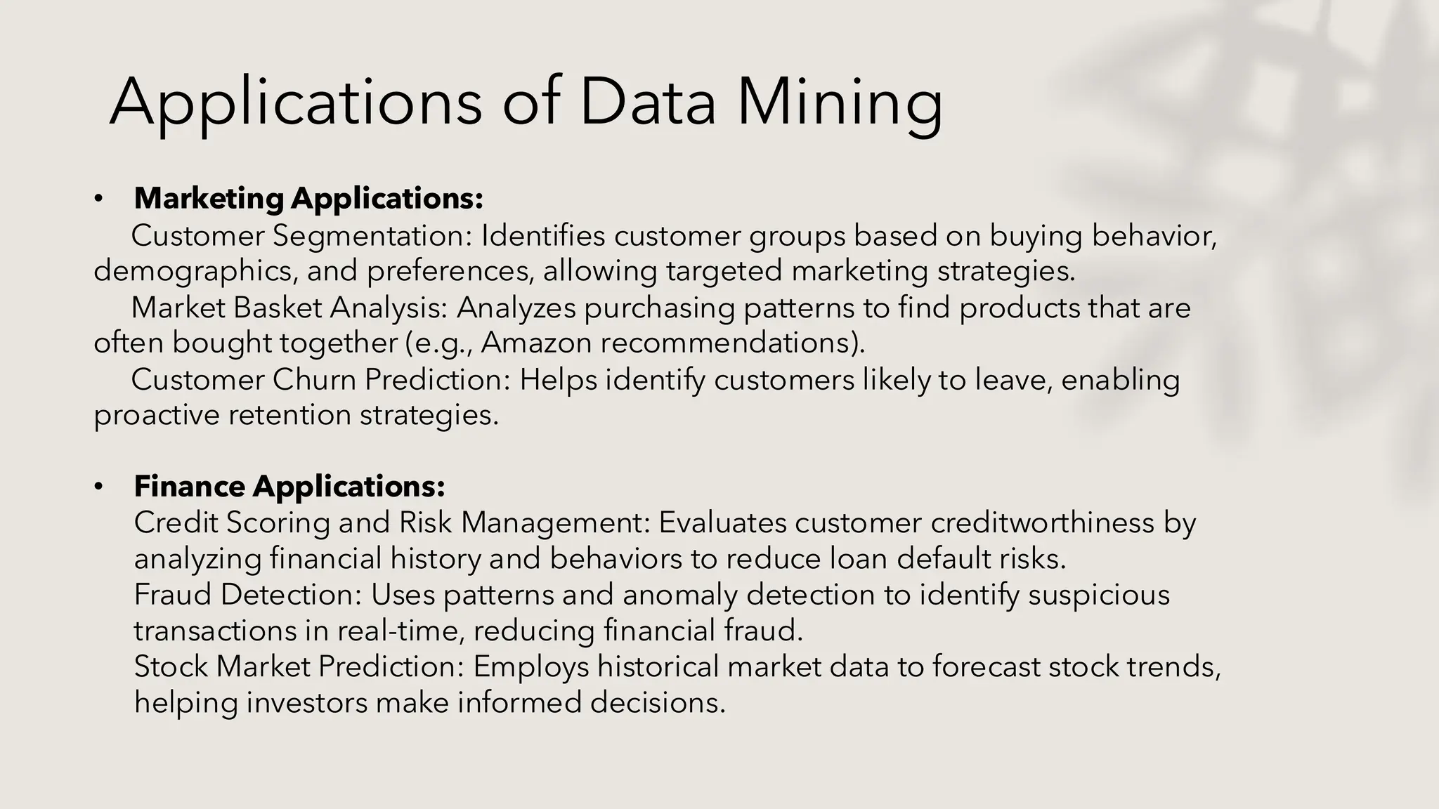 Applications of Data Mining
• Marketing Applications:
Customer Segmentation: Identifies customer groups based on buying behavior,
demographics, and preferences, allowing targeted marketing strategies.
Market Basket Analysis: Analyzes purchasing patterns to find products that are
often bought together (e.g., Amazon recommendations).
Customer Churn Prediction: Helps identify customers likely to leave, enabling
proactive retention strategies.
• Finance Applications:
Credit Scoring and Risk Management: Evaluates customer creditworthiness by
analyzing financial history and behaviors to reduce loan default risks.
Fraud Detection: Uses patterns and anomaly detection to identify suspicious
transactions in real-time, reducing financial fraud.
Stock Market Prediction: Employs historical market data to forecast stock trends,
helping investors make informed decisions.
 