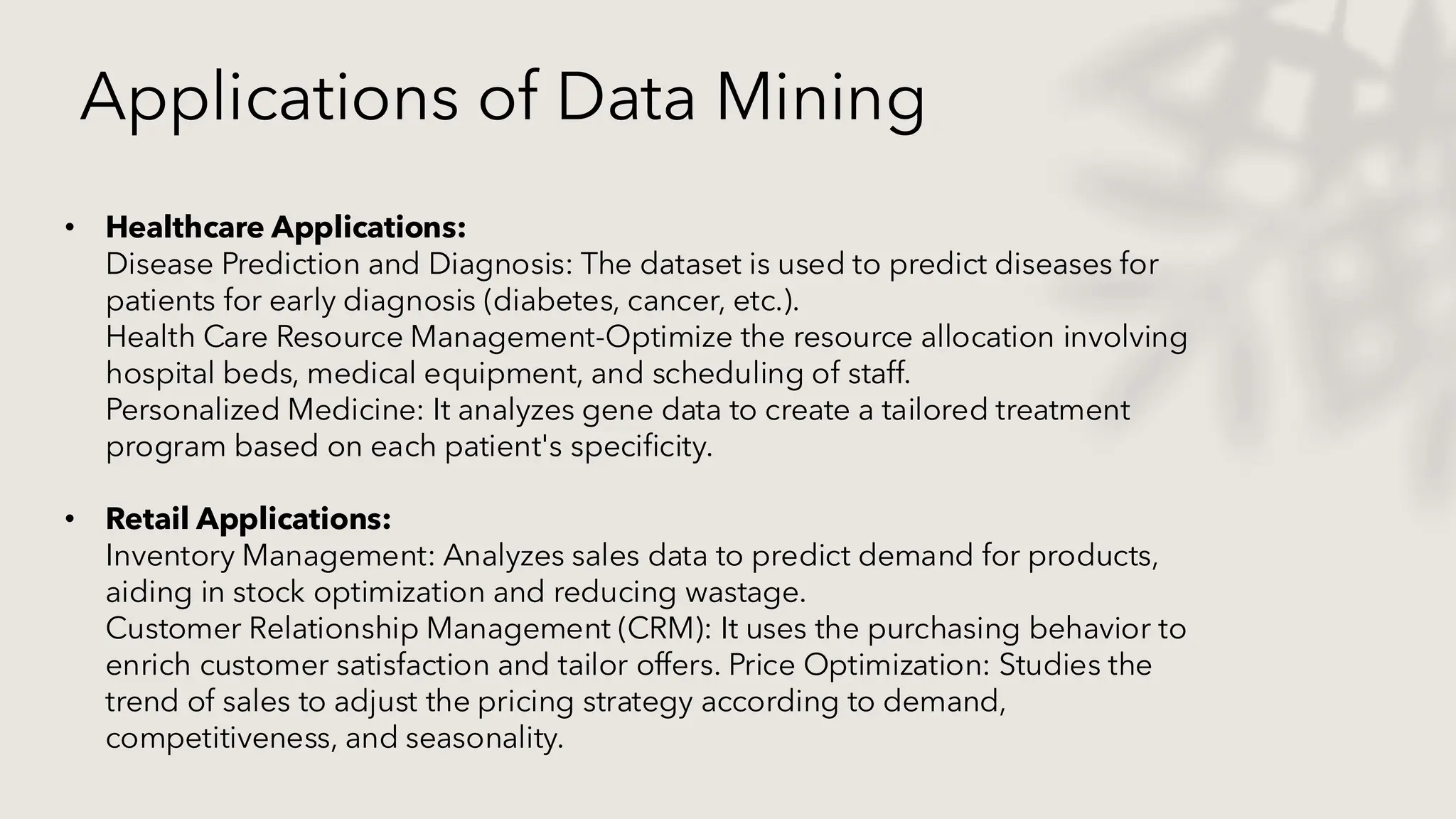 Applications of Data Mining
• Healthcare Applications:
Disease Prediction and Diagnosis: The dataset is used to predict diseases for
patients for early diagnosis (diabetes, cancer, etc.).
Health Care Resource Management-Optimize the resource allocation involving
hospital beds, medical equipment, and scheduling of staff.
Personalized Medicine: It analyzes gene data to create a tailored treatment
program based on each patient's specificity.
• Retail Applications:
Inventory Management: Analyzes sales data to predict demand for products,
aiding in stock optimization and reducing wastage.
Customer Relationship Management (CRM): It uses the purchasing behavior to
enrich customer satisfaction and tailor offers. Price Optimization: Studies the
trend of sales to adjust the pricing strategy according to demand,
competitiveness, and seasonality.
 