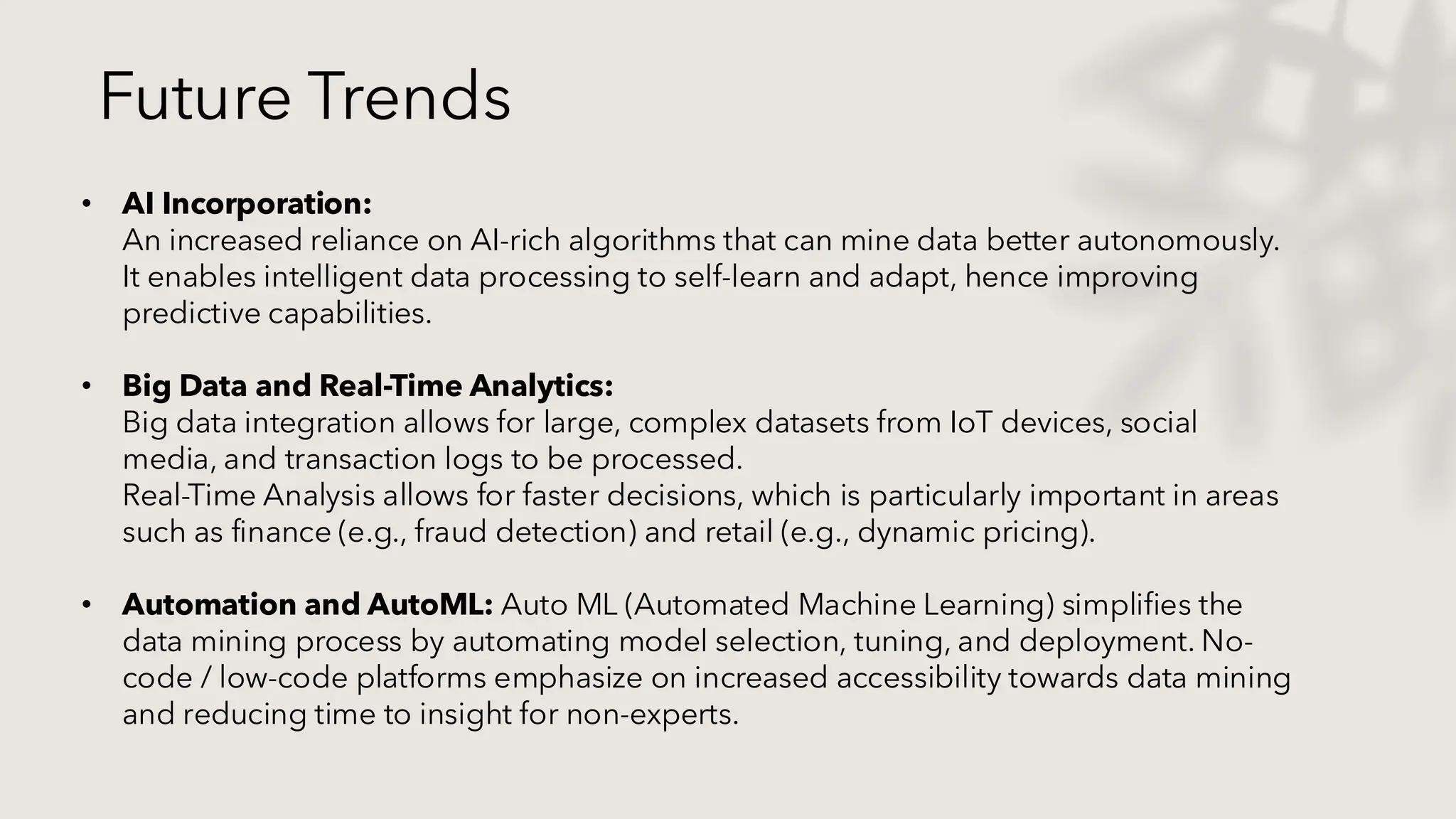 Future Trends
• AI Incorporation:
An increased reliance on AI-rich algorithms that can mine data better autonomously.
It enables intelligent data processing to self-learn and adapt, hence improving
predictive capabilities.
• Big Data and Real-Time Analytics:
Big data integration allows for large, complex datasets from IoT devices, social
media, and transaction logs to be processed.
Real-Time Analysis allows for faster decisions, which is particularly important in areas
such as finance (e.g., fraud detection) and retail (e.g., dynamic pricing).
• Automation and AutoML: Auto ML (Automated Machine Learning) simplifies the
data mining process by automating model selection, tuning, and deployment. No-
code / low-code platforms emphasize on increased accessibility towards data mining
and reducing time to insight for non-experts.
 