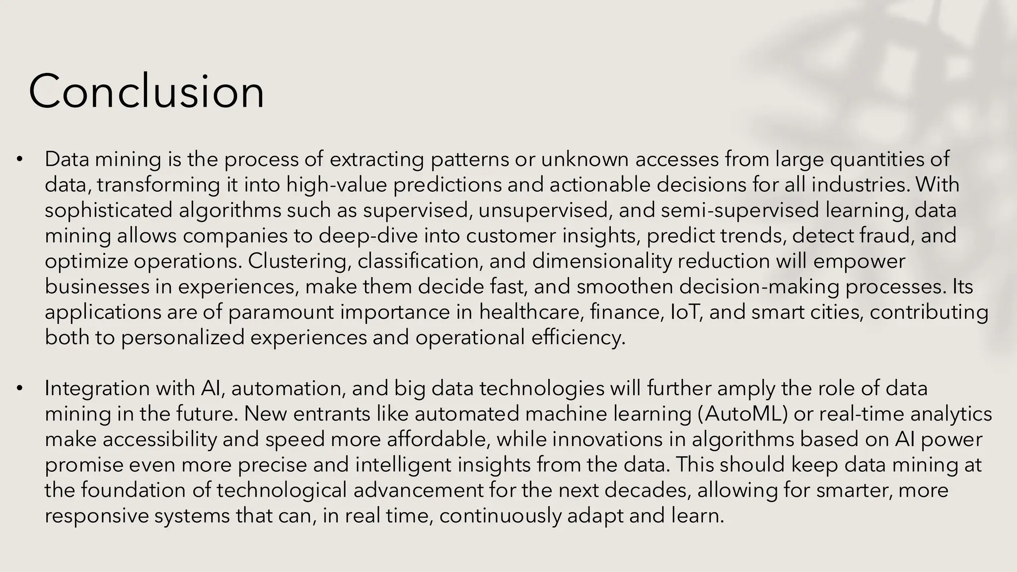 Conclusion
• Data mining is the process of extracting patterns or unknown accesses from large quantities of
data, transforming it into high-value predictions and actionable decisions for all industries. With
sophisticated algorithms such as supervised, unsupervised, and semi-supervised learning, data
mining allows companies to deep-dive into customer insights, predict trends, detect fraud, and
optimize operations. Clustering, classification, and dimensionality reduction will empower
businesses in experiences, make them decide fast, and smoothen decision-making processes. Its
applications are of paramount importance in healthcare, finance, IoT, and smart cities, contributing
both to personalized experiences and operational efficiency.
• Integration with AI, automation, and big data technologies will further amply the role of data
mining in the future. New entrants like automated machine learning (AutoML) or real-time analytics
make accessibility and speed more affordable, while innovations in algorithms based on AI power
promise even more precise and intelligent insights from the data. This should keep data mining at
the foundation of technological advancement for the next decades, allowing for smarter, more
responsive systems that can, in real time, continuously adapt and learn.
 