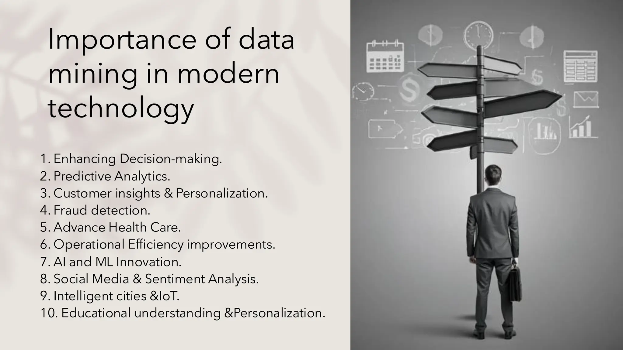 Importance of data
mining in modern
technology
1. Enhancing Decision-making.
2. Predictive Analytics.
3. Customer insights & Personalization.
4. Fraud detection.
5. Advance Health Care.
6. Operational Efficiency improvements.
7. AI and ML Innovation.
8. Social Media & Sentiment Analysis.
9. Intelligent cities &IoT.
10. Educational understanding &Personalization.
 