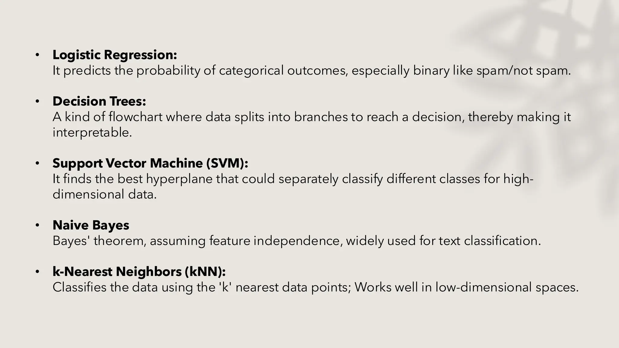 • Logistic Regression:
It predicts the probability of categorical outcomes, especially binary like spam/not spam.
• Decision Trees:
A kind of flowchart where data splits into branches to reach a decision, thereby making it
interpretable.
• Support Vector Machine (SVM):
It finds the best hyperplane that could separately classify different classes for high-
dimensional data.
• Naive Bayes
Bayes' theorem, assuming feature independence, widely used for text classification.
• k-Nearest Neighbors (kNN):
Classifies the data using the 'k' nearest data points; Works well in low-dimensional spaces.
 