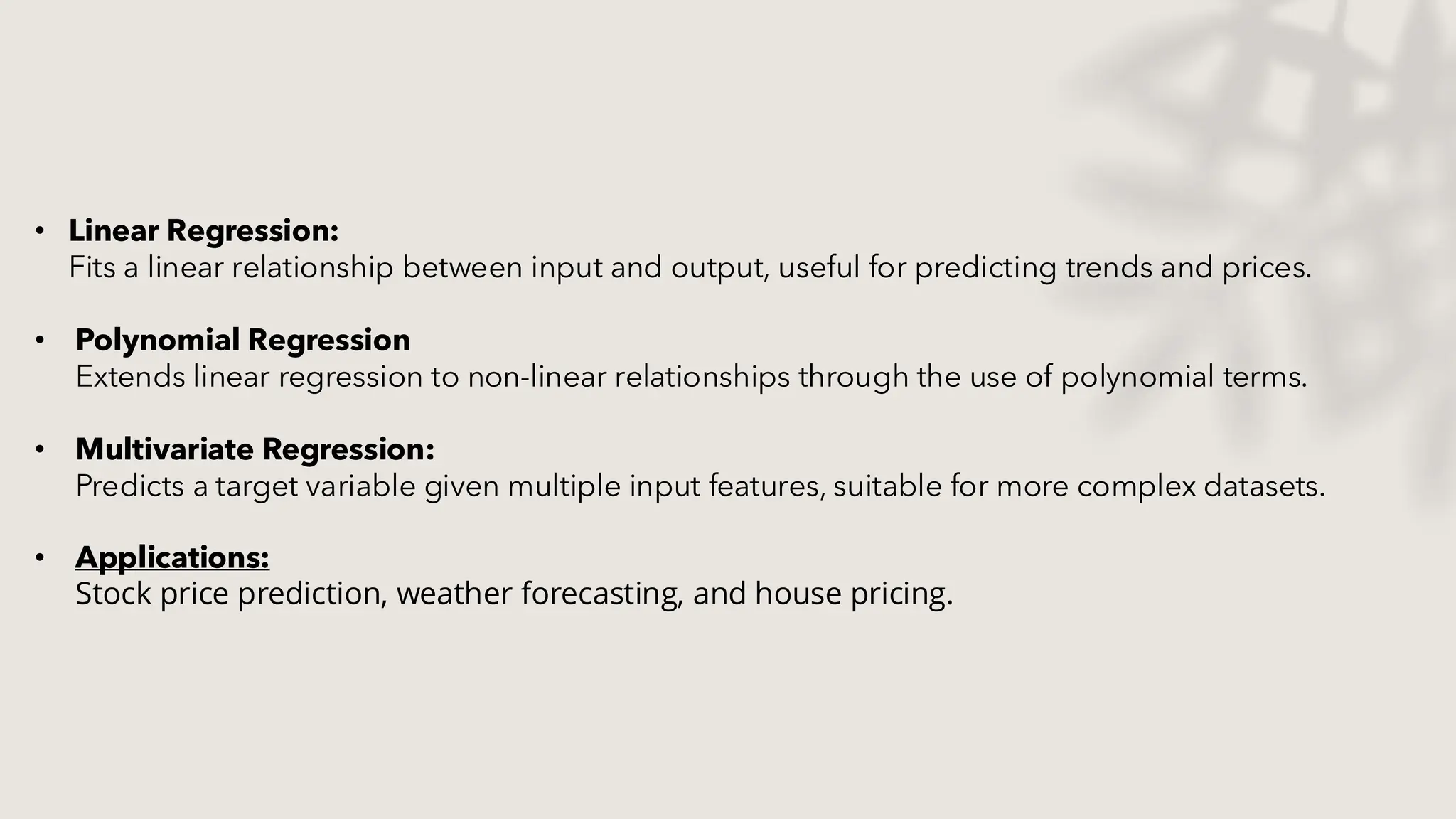 • Linear Regression:
Fits a linear relationship between input and output, useful for predicting trends and prices.
• Polynomial Regression
Extends linear regression to non-linear relationships through the use of polynomial terms.
• Multivariate Regression:
Predicts a target variable given multiple input features, suitable for more complex datasets.
• Applications:
Stock price prediction, weather forecasting, and house pricing.​
 