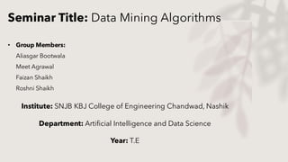Seminar Title: Data Mining Algorithms
• Group Members:
Aliasgar Bootwala
Meet Agrawal
Faizan Shaikh
Roshni Shaikh
Institute: SNJB KBJ College of Engineering Chandwad, Nashik
Department: Artificial Intelligence and Data Science
Year: T.E
 