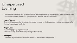 Unsupervised
Learning
• Unsupervised learning is a type of machine learning where the model works with unlabeled data,
discovering hidden patterns or grouping data without predefined labels.
• How it Works:
The model explores the structure of the data in order to find clusters or reduce complexity, often
for exploratory data analysis.
• Major Uses:
-Clustering (grouping similar data)
-Dimensionality Reduction (simplifying data features).
• Examples:
Customer segmentation, anomaly detection, and image compression.
 