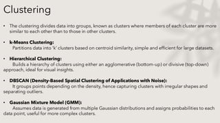 Clustering
• The clustering divides data into groups, known as clusters where members of each cluster are more
similar to each other than to those in other clusters.
• k-Means Clustering:
Partitions data into ‘k’ clusters based on centroid similarity, simple and efficient for large datasets.
• Hierarchical Clustering:
Builds a hierarchy of clusters using either an agglomerative (bottom-up) or divisive (top-down)
approach, ideal for visual insights.
• DBSCAN (Density-Based Spatial Clustering of Applications with Noise):
It groups points depending on the density, hence capturing clusters with irregular shapes and
separating outliers.
• Gaussian Mixture Model (GMM):
Assumes data is generated from multiple Gaussian distributions and assigns probabilities to each
data point, useful for more complex clusters.
 