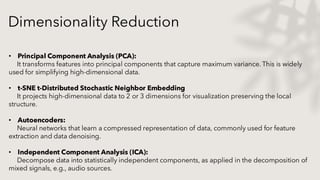 • Principal Component Analysis (PCA):
It transforms features into principal components that capture maximum variance. This is widely
used for simplifying high-dimensional data.
• t-SNE t-Distributed Stochastic Neighbor Embedding
It projects high-dimensional data to 2 or 3 dimensions for visualization preserving the local
structure.
• Autoencoders:
Neural networks that learn a compressed representation of data, commonly used for feature
extraction and data denoising.
• Independent Component Analysis (ICA):
Decompose data into statistically independent components, as applied in the decomposition of
mixed signals, e.g., audio sources.
Dimensionality Reduction
 