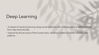 Deep Learning
• A subset of machine learning using neural networks with multiple layers to extract features
from data hierarchically.
• Inspired by the structure of the human brain, allowing models to handle complex data
patterns.
 