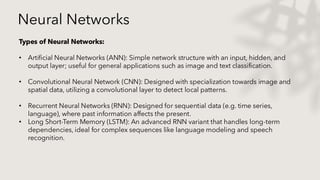 Neural Networks
Types of Neural Networks:
• Artificial Neural Networks (ANN): Simple network structure with an input, hidden, and
output layer; useful for general applications such as image and text classification.
• Convolutional Neural Network (CNN): Designed with specialization towards image and
spatial data, utilizing a convolutional layer to detect local patterns.
• Recurrent Neural Networks (RNN): Designed for sequential data (e.g. time series,
language), where past information affects the present.
• Long Short-Term Memory (LSTM): An advanced RNN variant that handles long-term
dependencies, ideal for complex sequences like language modeling and speech
recognition.
 