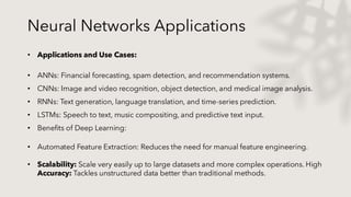 Neural Networks Applications
• Applications and Use Cases:
• ANNs: Financial forecasting, spam detection, and recommendation systems.
• CNNs: Image and video recognition, object detection, and medical image analysis.
• RNNs: Text generation, language translation, and time-series prediction.
• LSTMs: Speech to text, music compositing, and predictive text input.
• Benefits of Deep Learning:
• Automated Feature Extraction: Reduces the need for manual feature engineering.
• Scalability: Scale very easily up to large datasets and more complex operations. High
Accuracy: Tackles unstructured data better than traditional methods.
 