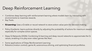 Deep Reinforcement Learning
• Combines deep learning with reinforcement learning where models learn by interacting with
environments to maximize rewards.
• Key Tools:
• Q-Learning: Uses a Q-table or neural network to store action-value pairs for decision-making.
• Policy Gradients: learns policies directly by adjusting the probability of actions for maximum reward,
especially for complex action spaces.
• Deep Q-Networks (DQN): Combining Q-learning and deep neural networks to approximate the Q-
values, enabling it to play even video games like Atari.
• Some applications of Deep Reinforcement Learning:
• Robotics (motion control), game AI, autonomous driving, and optimizing financial portfolios.
 