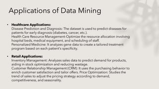 Applications of Data Mining
• Healthcare Applications:
Disease Prediction and Diagnosis: The dataset is used to predict diseases for
patients for early diagnosis (diabetes, cancer, etc.).
Health Care Resource Management-Optimize the resource allocation involving
hospital beds, medical equipment, and scheduling of staff.
Personalized Medicine: It analyzes gene data to create a tailored treatment
program based on each patient's specificity.
• Retail Applications:
Inventory Management: Analyzes sales data to predict demand for products,
aiding in stock optimization and reducing wastage.
Customer Relationship Management (CRM): It uses the purchasing behavior to
enrich customer satisfaction and tailor offers. Price Optimization: Studies the
trend of sales to adjust the pricing strategy according to demand,
competitiveness, and seasonality.
 
