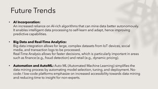 Future Trends
• AI Incorporation:
An increased reliance on AI-rich algorithms that can mine data better autonomously.
It enables intelligent data processing to self-learn and adapt, hence improving
predictive capabilities.
• Big Data and Real-Time Analytics:
Big data integration allows for large, complex datasets from IoT devices, social
media, and transaction logs to be processed.
Real-Time Analysis allows for faster decisions, which is particularly important in areas
such as finance (e.g., fraud detection) and retail (e.g., dynamic pricing).
• Automation and AutoML: Auto ML (Automated Machine Learning) simplifies the
data mining process by automating model selection, tuning, and deployment. No-
code / low-code platforms emphasize on increased accessibility towards data mining
and reducing time to insight for non-experts.
 