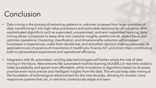 Conclusion
• Data mining is the process of extracting patterns or unknown accesses from large quantities of
data, transforming it into high-value predictions and actionable decisions for all industries. With
sophisticated algorithms such as supervised, unsupervised, and semi-supervised learning, data
mining allows companies to deep-dive into customer insights, predict trends, detect fraud, and
optimize operations. Clustering, classification, and dimensionality reduction will empower
businesses in experiences, make them decide fast, and smoothen decision-making processes. Its
applications are of paramount importance in healthcare, finance, IoT, and smart cities, contributing
both to personalized experiences and operational efficiency.
• Integration with AI, automation, and big data technologies will further amply the role of data
mining in the future. New entrants like automated machine learning (AutoML) or real-time analytics
make accessibility and speed more affordable, while innovations in algorithms based on AI power
promise even more precise and intelligent insights from the data. This should keep data mining at
the foundation of technological advancement for the next decades, allowing for smarter, more
responsive systems that can, in real time, continuously adapt and learn.
 