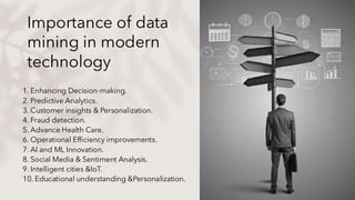 Importance of data
mining in modern
technology
1. Enhancing Decision-making.
2. Predictive Analytics.
3. Customer insights & Personalization.
4. Fraud detection.
5. Advance Health Care.
6. Operational Efficiency improvements.
7. AI and ML Innovation.
8. Social Media & Sentiment Analysis.
9. Intelligent cities &IoT.
10. Educational understanding &Personalization.
 