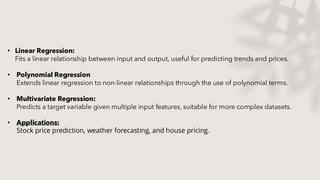 • Linear Regression:
Fits a linear relationship between input and output, useful for predicting trends and prices.
• Polynomial Regression
Extends linear regression to non-linear relationships through the use of polynomial terms.
• Multivariate Regression:
Predicts a target variable given multiple input features, suitable for more complex datasets.
• Applications:
Stock price prediction, weather forecasting, and house pricing.​
 
