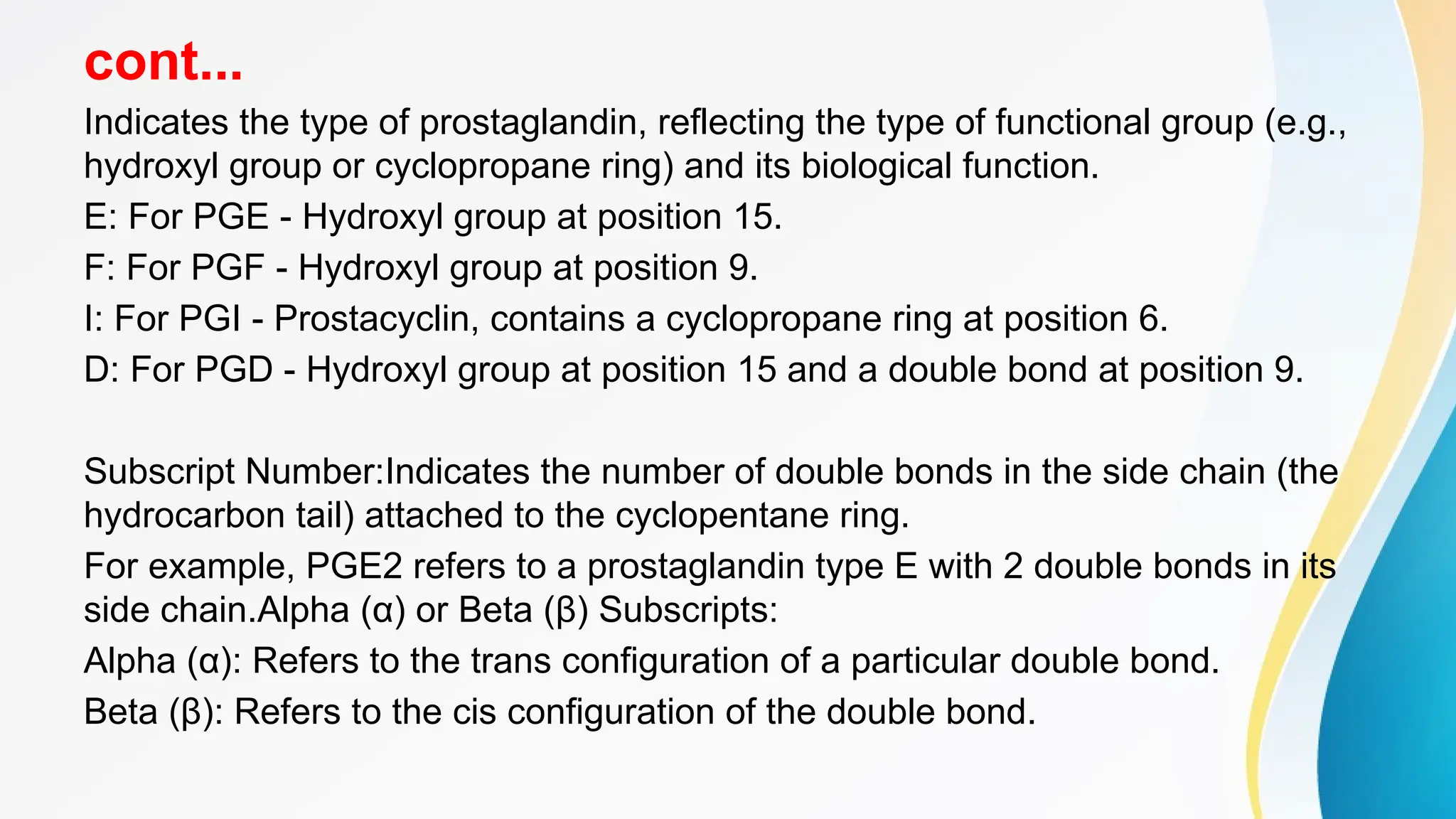 cont...
Indicates the type of prostaglandin, reflecting the type of functional group (e.g.,
hydroxyl group or cyclopropane ring) and its biological function.
E: For PGE - Hydroxyl group at position 15.
F: For PGF - Hydroxyl group at position 9.
I: For PGI - Prostacyclin, contains a cyclopropane ring at position 6.
D: For PGD - Hydroxyl group at position 15 and a double bond at position 9.
Subscript Number:Indicates the number of double bonds in the side chain (the
hydrocarbon tail) attached to the cyclopentane ring.
For example, PGE2 refers to a prostaglandin type E with 2 double bonds in its
side chain.Alpha (α) or Beta (β) Subscripts:
Alpha (α): Refers to the trans configuration of a particular double bond.
Beta (β): Refers to the cis configuration of the double bond.
 