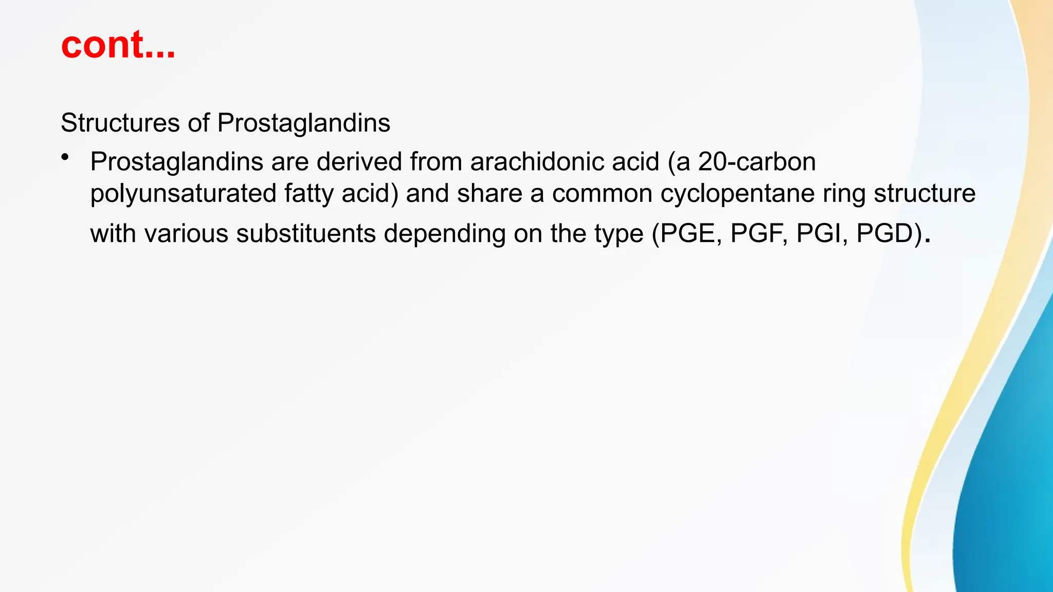 cont...
Structures of Prostaglandins
• Prostaglandins are derived from arachidonic acid (a 20-carbon
polyunsaturated fatty acid) and share a common cyclopentane ring structure
with various substituents depending on the type (PGE, PGF, PGI, PGD).
 