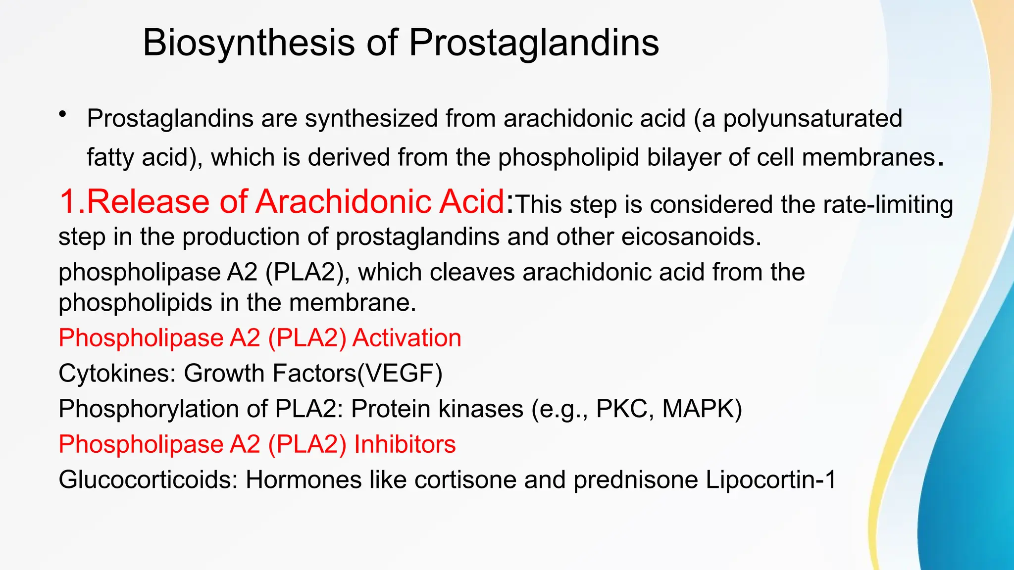 Biosynthesis of Prostaglandins
• Prostaglandins are synthesized from arachidonic acid (a polyunsaturated
fatty acid), which is derived from the phospholipid bilayer of cell membranes.
1.Release of Arachidonic Acid:This step is considered the rate-limiting
step in the production of prostaglandins and other eicosanoids.
phospholipase A2 (PLA2), which cleaves arachidonic acid from the
phospholipids in the membrane.
Phospholipase A2 (PLA2) Activation
Cytokines: Growth Factors(VEGF)
Phosphorylation of PLA2: Protein kinases (e.g., PKC, MAPK)
Phospholipase A2 (PLA2) Inhibitors
Glucocorticoids: Hormones like cortisone and prednisone Lipocortin-1
 