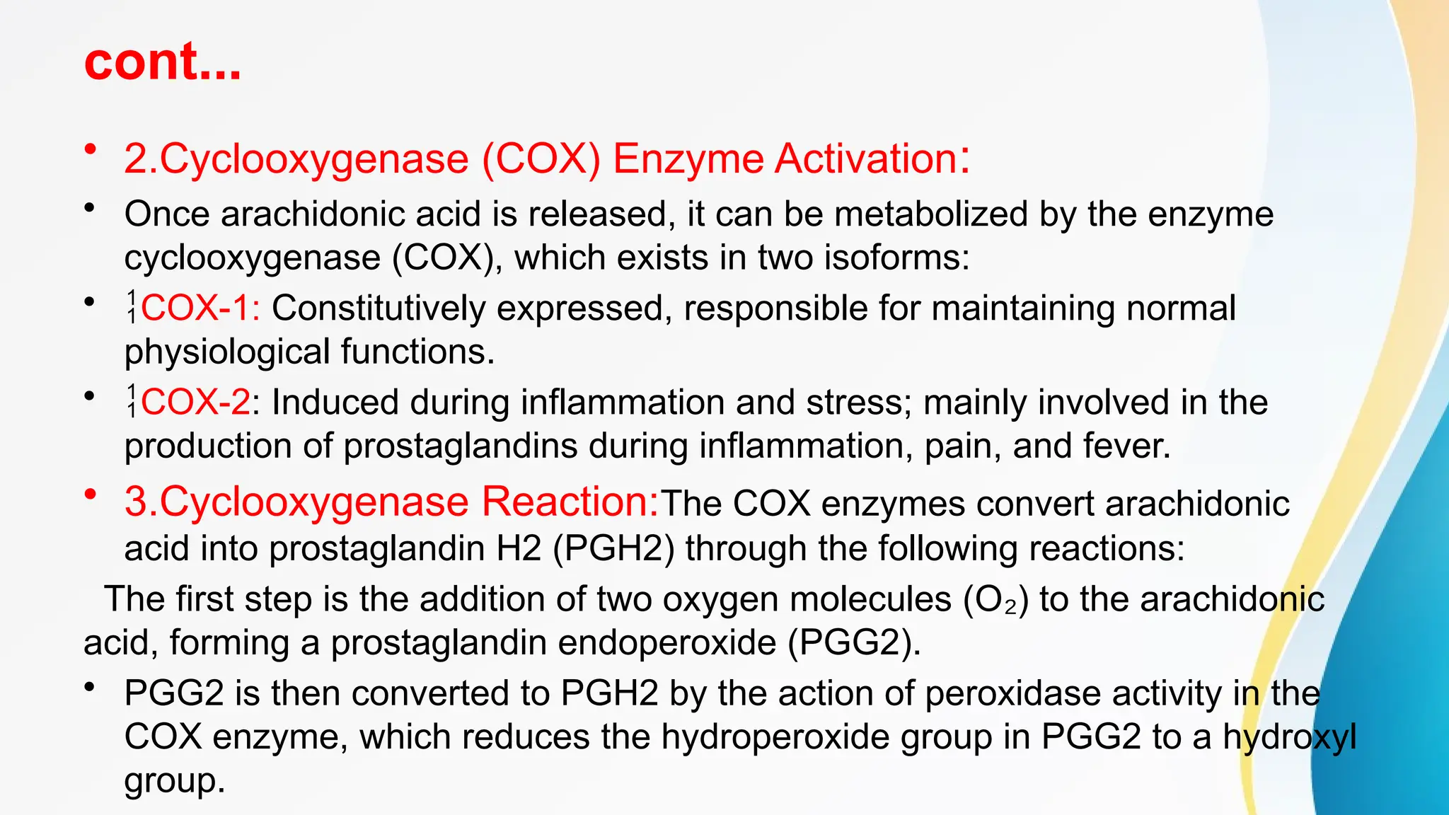 cont...
• 2.Cyclooxygenase (COX) Enzyme Activation:
• Once arachidonic acid is released, it can be metabolized by the enzyme
cyclooxygenase (COX), which exists in two isoforms:
• COX-1: Constitutively expressed, responsible for maintaining normal
physiological functions.
• COX-2: Induced during inflammation and stress; mainly involved in the
production of prostaglandins during inflammation, pain, and fever.
• 3.Cyclooxygenase Reaction:The COX enzymes convert arachidonic
acid into prostaglandin H2 (PGH2) through the following reactions:
The first step is the addition of two oxygen molecules (O ) to the arachidonic
₂
acid, forming a prostaglandin endoperoxide (PGG2).
• PGG2 is then converted to PGH2 by the action of peroxidase activity in the
COX enzyme, which reduces the hydroperoxide group in PGG2 to a hydroxyl
group.
 