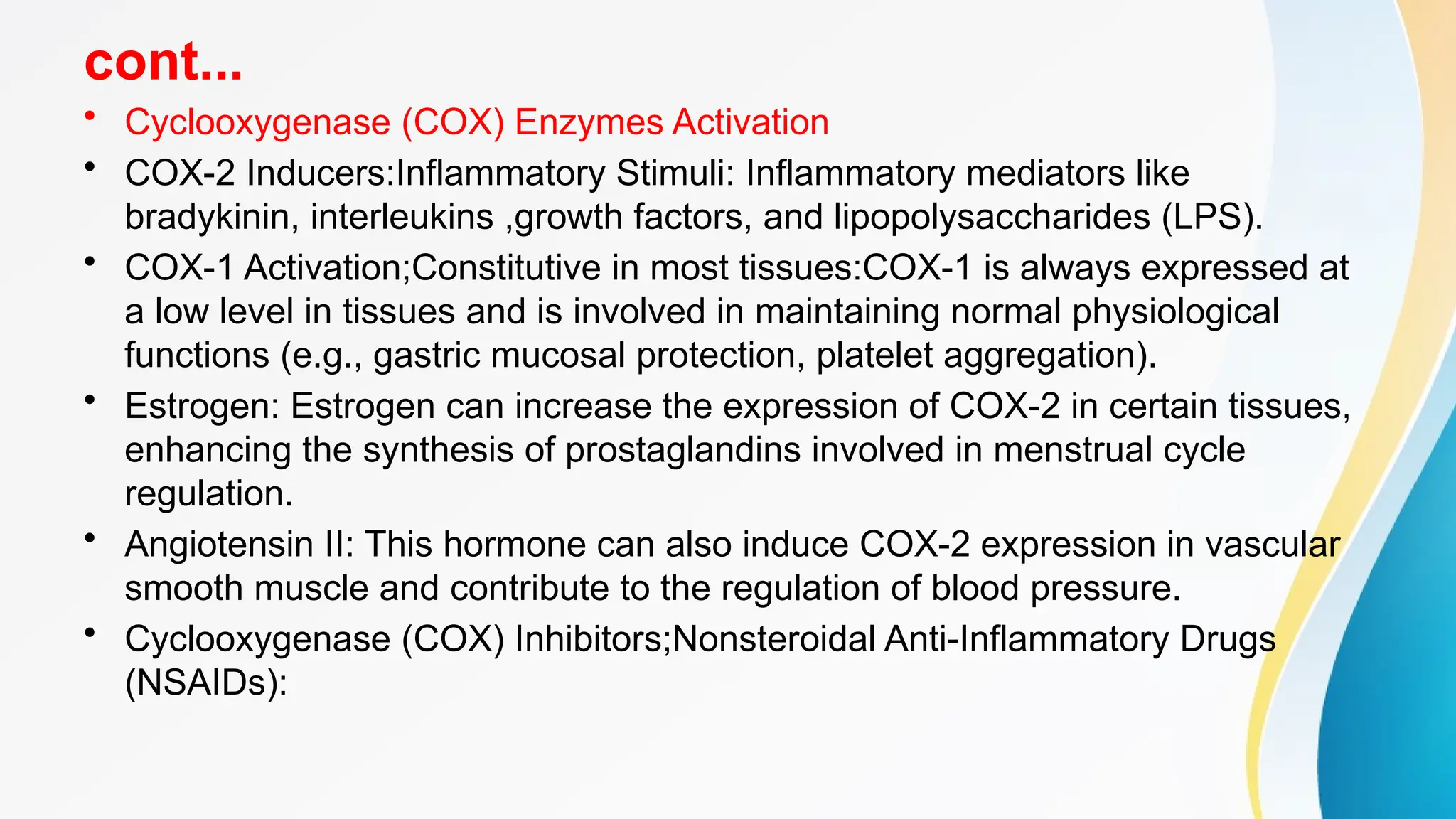 cont...
• Cyclooxygenase (COX) Enzymes Activation
• COX-2 Inducers:Inflammatory Stimuli: Inflammatory mediators like
bradykinin, interleukins ,growth factors, and lipopolysaccharides (LPS).
• COX-1 Activation;Constitutive in most tissues:COX-1 is always expressed at
a low level in tissues and is involved in maintaining normal physiological
functions (e.g., gastric mucosal protection, platelet aggregation).
• Estrogen: Estrogen can increase the expression of COX-2 in certain tissues,
enhancing the synthesis of prostaglandins involved in menstrual cycle
regulation.
• Angiotensin II: This hormone can also induce COX-2 expression in vascular
smooth muscle and contribute to the regulation of blood pressure.
• Cyclooxygenase (COX) Inhibitors;Nonsteroidal Anti-Inflammatory Drugs
(NSAIDs):
 