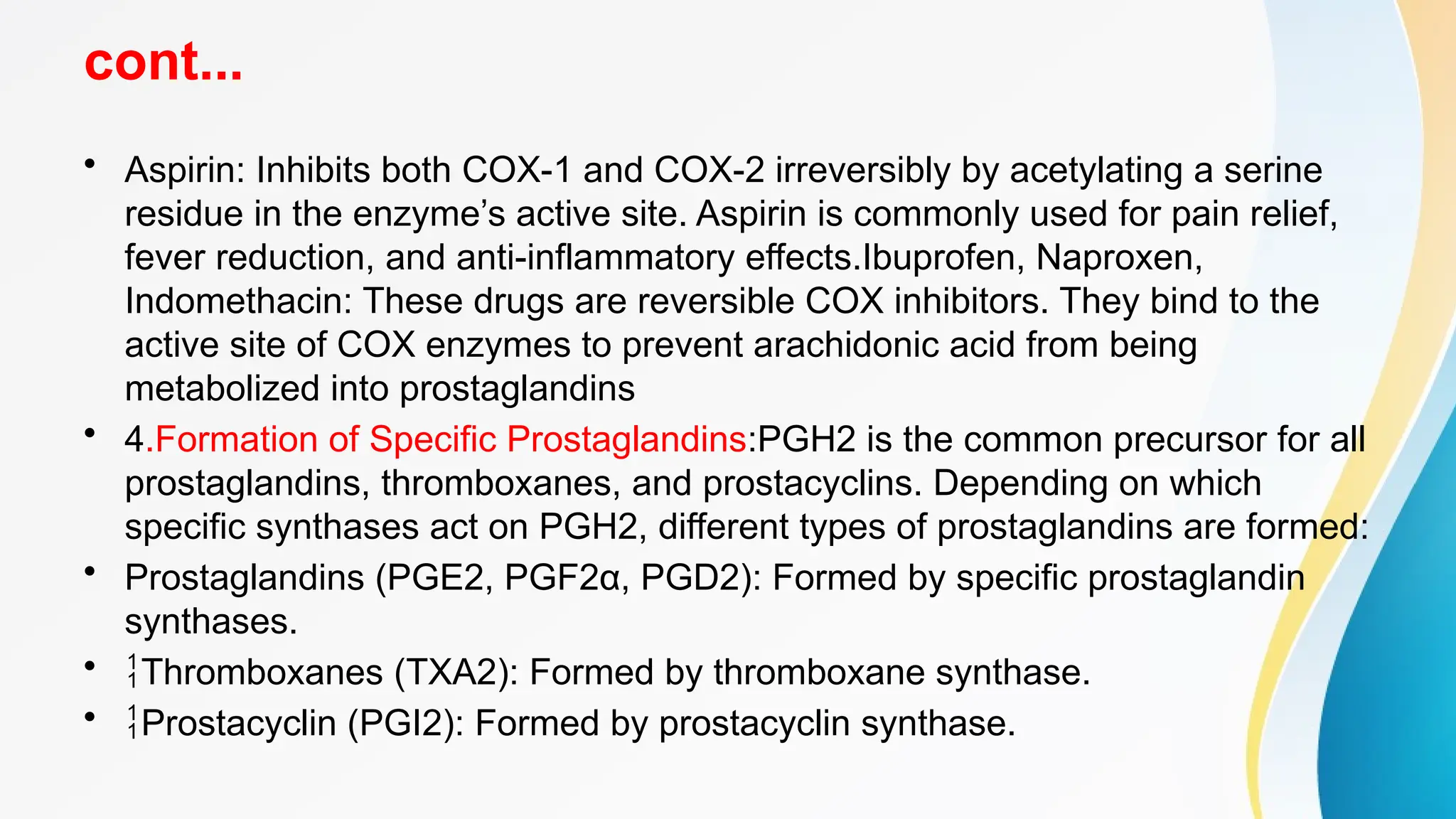 cont...
• Aspirin: Inhibits both COX-1 and COX-2 irreversibly by acetylating a serine
residue in the enzyme’s active site. Aspirin is commonly used for pain relief,
fever reduction, and anti-inflammatory effects.Ibuprofen, Naproxen,
Indomethacin: These drugs are reversible COX inhibitors. They bind to the
active site of COX enzymes to prevent arachidonic acid from being
metabolized into prostaglandins
• 4.Formation of Specific Prostaglandins:PGH2 is the common precursor for all
prostaglandins, thromboxanes, and prostacyclins. Depending on which
specific synthases act on PGH2, different types of prostaglandins are formed:
• Prostaglandins (PGE2, PGF2α, PGD2): Formed by specific prostaglandin
synthases.
• Thromboxanes (TXA2): Formed by thromboxane synthase.
• Prostacyclin (PGI2): Formed by prostacyclin synthase.
 