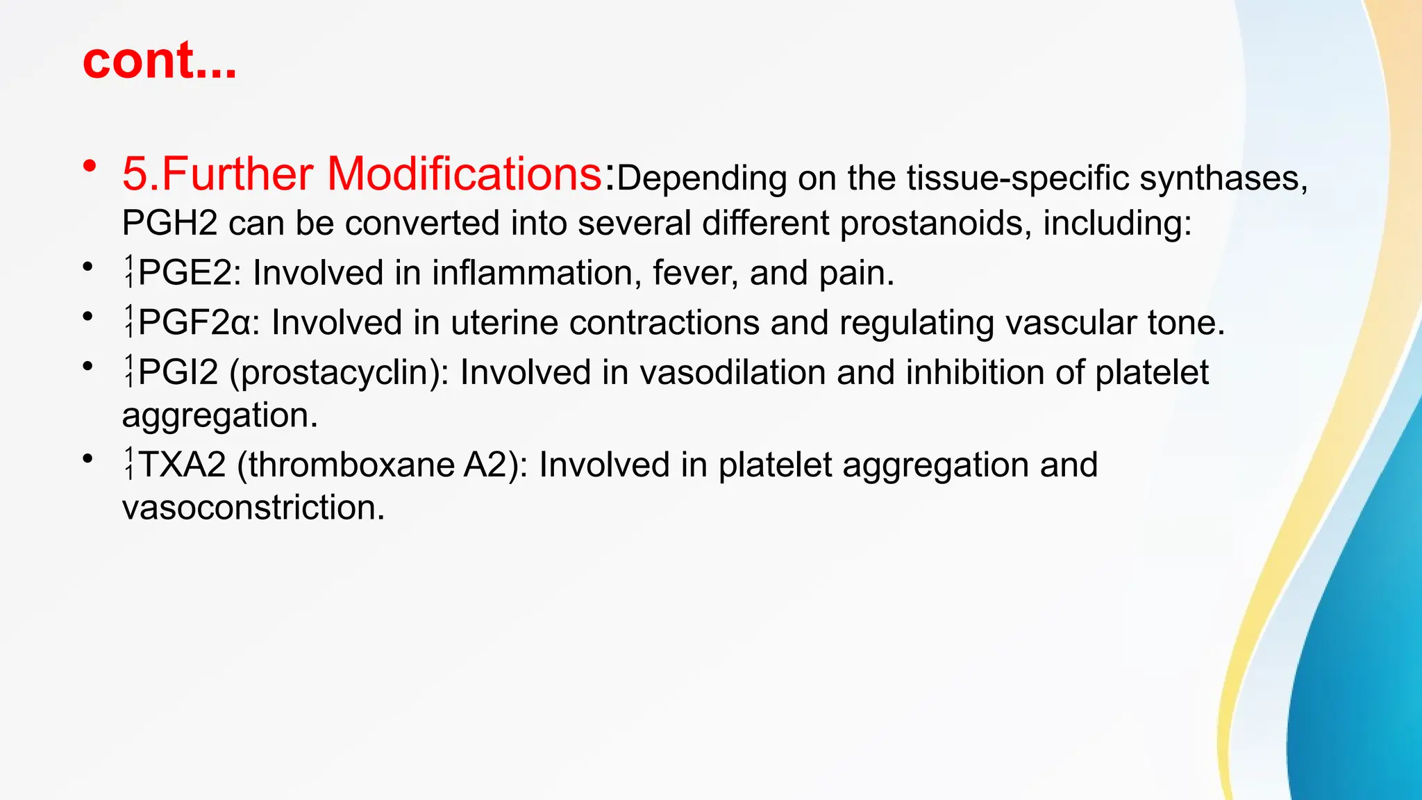 cont...
• 5.Further Modifications:Depending on the tissue-specific synthases,
PGH2 can be converted into several different prostanoids, including:
• PGE2: Involved in inflammation, fever, and pain.
• PGF2α: Involved in uterine contractions and regulating vascular tone.
• PGI2 (prostacyclin): Involved in vasodilation and inhibition of platelet
aggregation.
• TXA2 (thromboxane A2): Involved in platelet aggregation and
vasoconstriction.
 