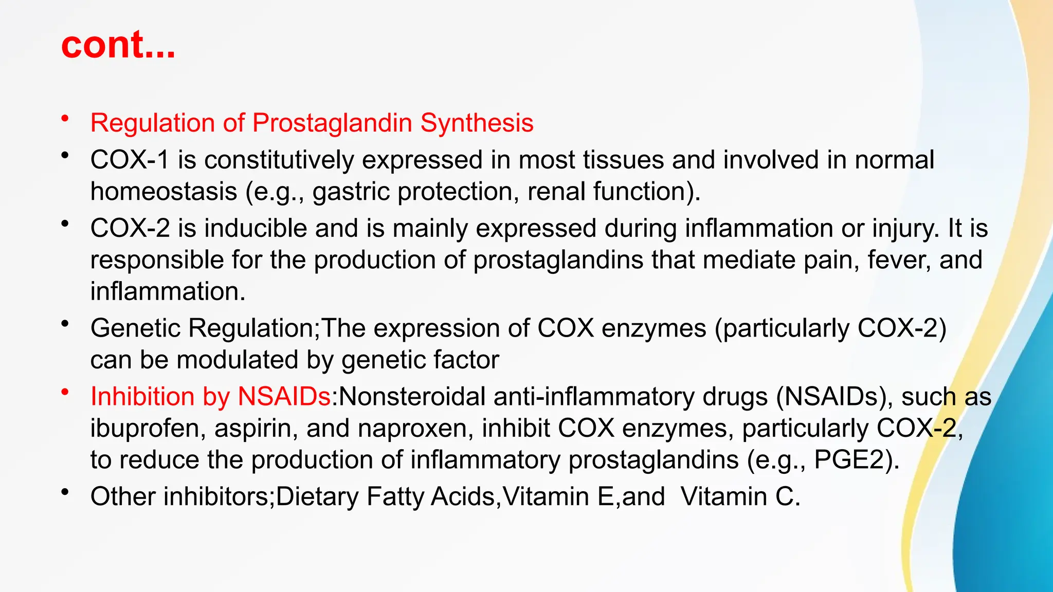 cont...
• Regulation of Prostaglandin Synthesis
• COX-1 is constitutively expressed in most tissues and involved in normal
homeostasis (e.g., gastric protection, renal function).
• COX-2 is inducible and is mainly expressed during inflammation or injury. It is
responsible for the production of prostaglandins that mediate pain, fever, and
inflammation.
• Genetic Regulation;The expression of COX enzymes (particularly COX-2)
can be modulated by genetic factor
• Inhibition by NSAIDs:Nonsteroidal anti-inflammatory drugs (NSAIDs), such as
ibuprofen, aspirin, and naproxen, inhibit COX enzymes, particularly COX-2,
to reduce the production of inflammatory prostaglandins (e.g., PGE2).
• Other inhibitors;Dietary Fatty Acids,Vitamin E,and Vitamin C.
 